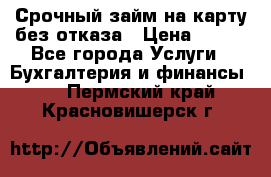 Срочный займ на карту без отказа › Цена ­ 500 - Все города Услуги » Бухгалтерия и финансы   . Пермский край,Красновишерск г.